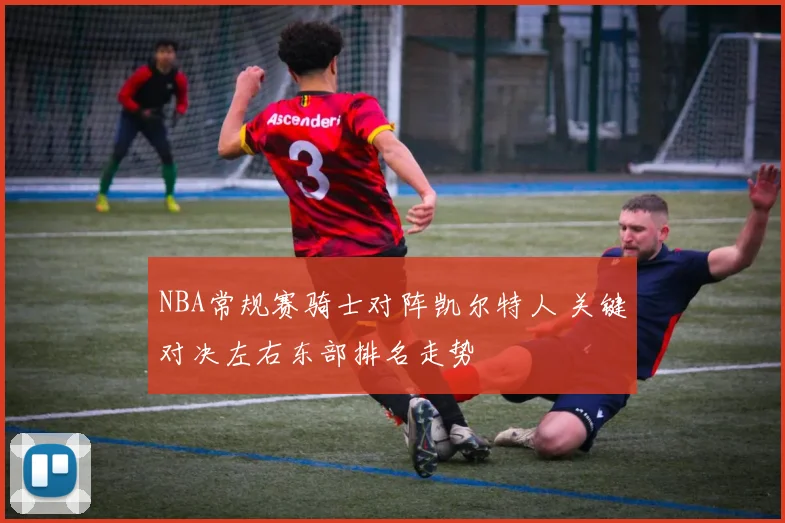NBA常规赛骑士对阵凯尔特人 关键对决左右东部排名走势
