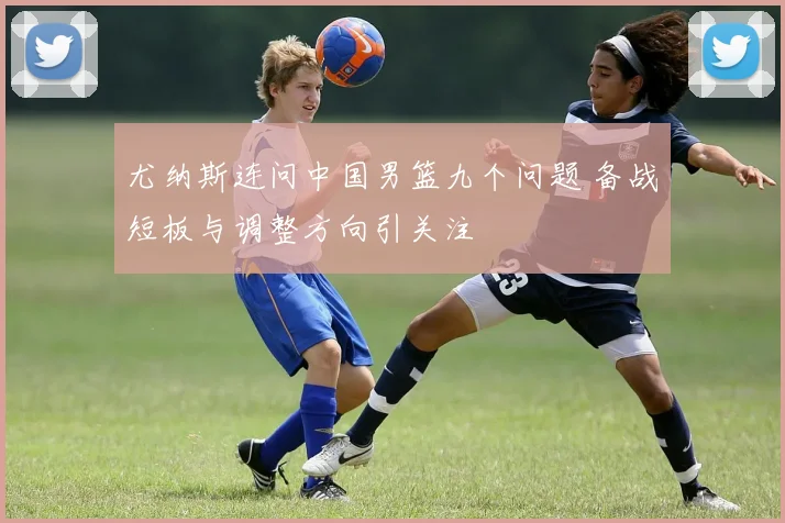 尤纳斯连问中国男篮九个问题 备战短板与调整方向引关注