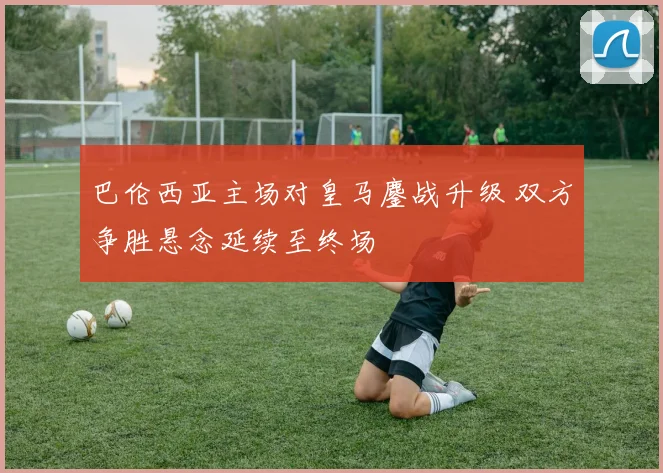 巴伦西亚主场对皇马鏖战升级 双方争胜悬念延续至终场