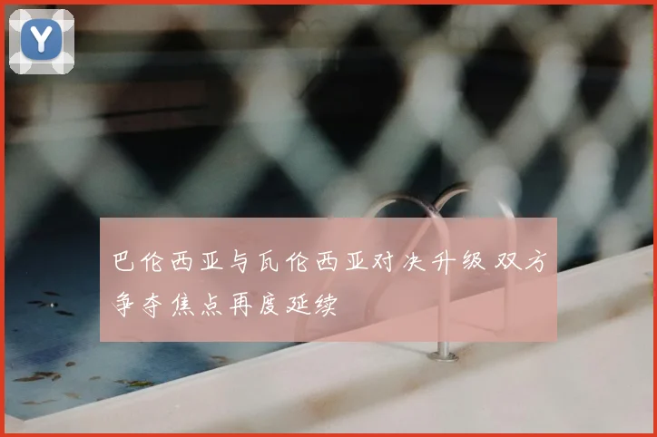 巴伦西亚与瓦伦西亚对决升级 双方争夺焦点再度延续