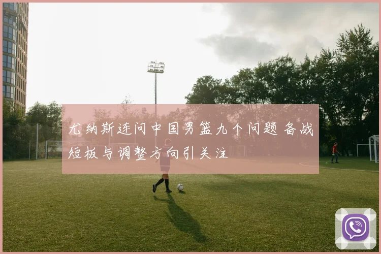 尤纳斯连问中国男篮九个问题 备战短板与调整方向引关注
