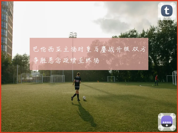 巴伦西亚主场对皇马鏖战升级 双方争胜悬念延续至终场